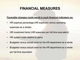 FINANCIAL MEASURES

Favorable changes could result in such financial indicators as:

• HR expense percentage (HR expenses versus operating

  expenses as a whole)

• HR investment factor (HR expenses per full time equivalent)

• HR system costs relative to gains

• Budgeted versus actual costs for the HR department as a whole

• Budgeted versus actual costs for the HR department as a whole

  per full time equivalent
 