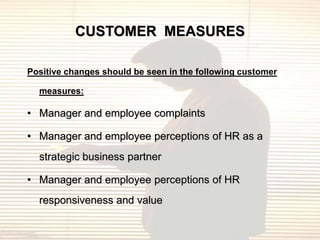 CUSTOMER MEASURES

Positive changes should be seen in the following customer

  measures:

• Manager and employee complaints

• Manager and employee perceptions of HR as a
  strategic business partner

• Manager and employee perceptions of HR
  responsiveness and value
 