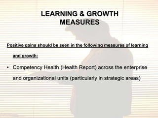 LEARNING & GROWTH
                    MEASURES


Positive gains should be seen in the following measures of learning

  and growth:

• Competency Health (Health Report) across the enterprise

  and organizational units (particularly in strategic areas)
 