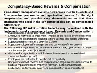 Competency-Based Rewards & Compensation
Competency management systems help ensure that the Rewards and
Compensation process in an organization rewards for the right
competencies and provides easy documentation so that those
employees who excel in the key competencies can be compensated
differentially.                                                  .
The following HR Administration benefits may be realized with the
implementation of a competency-based Rewards and Compensation :
• Supports person-based pay vs. job-based pay
• Employees motivated to cross-train (employees are valued by the capabilities
  they offer the organization) resulting a more talented and flexible workforce
• Supports establishment of a Learning Culture
• Supports employee self-management and ownership of their careers
• Works well in organizational climates that are complex, dynamic and/or project
  or role-based (vs. static job-based)
• Works well in organizations with flattened hierarchies (i.e., where lateral
  moves are best supported)
• Employees are motivated to develop future capability
• Competency-based rewards and compensation programs have been shown to
  produce improvements in: employee retention, customer satisfaction,
  productivity, performance, quality and compensation costs (reductions)
 