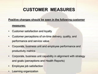 CUSTOMER MEASURES

Positive changes should be seen in the following customer

   measures:

• Customer satisfaction and loyalty
• Customer perceptions of on-time delivery, quality, and
   performance and service value
• Corporate, business unit and employee performance and
   productivity metrics
• Corporate, business unit capability in alignment with strategy
   and goals (perceptions and Health Reports)
• Employee job satisfaction
• Learning organization
 