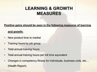 LEARNING & GROWTH
                     MEASURES

Positive gains should be seen in the following measures of learning

   and growth:

• New product time to market

• Training hours by job group

• Total annual training hours

• Total annual training hours per full time equivalent

• Changes in competency fitness for individuals, business units, etc…
   (Health Report)
 