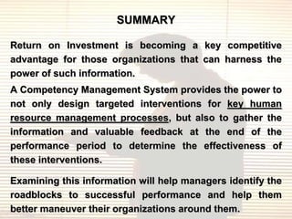 SUMMARY

Return on Investment is becoming a key competitive
advantage for those organizations that can harness the
power of such information.
A Competency Management System provides the power to
not only design targeted interventions for key human
resource management processes, but also to gather the
information and valuable feedback at the end of the
performance period to determine the effectiveness of
these interventions.

Examining this information will help managers identify the
roadblocks to successful performance and help them
better maneuver their organizations around them.
 