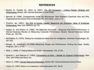 REFERENCES

• Becker, B., Huselid, M., Ulrich, D. (2001). The HR Scorecard – Linking People, Strategy and
  Performance. Boston, MA: Harvard Business School Press.

• Bennett, M. (1996). Competencies Under the Microscope: New Research Examines How and Why
  Organizations Are Using Them to Reshape HR. ACA News, June, 6-10.

• Fitz-Enz, Jac. (2001). The ROI of Human Capital: Measuring the Economic Value of Employee
  Performance. New York: AMACO, pp.176.

• Kaplan, R., and Norton, D. (1998), The Balanced Scorecard – Measures that Drive Performance, in
  Harvard Business Review on Measuring Corporate Performance. Boston: Harvard Business School
  Press, pp. 123-145.

• McClelland, D. (1973). Testing for competence rather than for intelligence. American Psychologist, 20,
  321-333.

• Morgan, B., Schiemann, W.(1999) Measuring People and Performance: Closing the Gaps. Quality
  Progress, 32(1), 47-53 .

• Mottl, J. (1999). IT Testing Makes the Grade. Internetweek, 754, 27-28.

• Spencer L. and Spencer S. (1993), Competence at Work – Models for Superior Performance. New
  York: John Wiley and Sons, Inc.

• Ulrich, D. (1997). Human Resource Champions. Boston MA: Harvard Business School Press.

• Violino, B. (1997). Return on Investment. Informationweek, 637, 36-44.
 