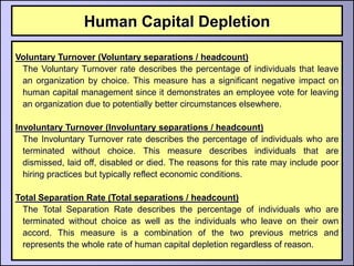 Human Capital Depletion

Voluntary Turnover (Voluntary separations / headcount)
 The Voluntary Turnover rate describes the percentage of individuals that leave
 an organization by choice. This measure has a significant negative impact on
 human capital management since it demonstrates an employee vote for leaving
 an organization due to potentially better circumstances elsewhere.

Involuntary Turnover (Involuntary separations / headcount)
  The Involuntary Turnover rate describes the percentage of individuals who are
  terminated without choice. This measure describes individuals that are
  dismissed, laid off, disabled or died. The reasons for this rate may include poor
  hiring practices but typically reflect economic conditions.

Total Separation Rate (Total separations / headcount)
 The Total Separation Rate describes the percentage of individuals who are
 terminated without choice as well as the individuals who leave on their own
 accord. This measure is a combination of the two previous metrics and
 represents the whole rate of human capital depletion regardless of reason.
 