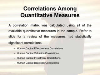 Correlations Among
        Quantitative Measures
A correlation matrix was calculated using all of the
available quantitative measures in the sample. Refer to
slide for a review of the measures had statistically
significant correlations:
   – Human Capital Effectiveness Correlations
   – Human Capital Valuation Correlations
   – Human Capital Investment Correlations
   – Human Capital Depletion Correlations
 
