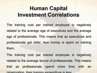 Human Capital
         Investment Correlations
The training cost per trained employee is negatively
related to the average age of executives and the average
age of professionals. This means that as executives and
professionals get older, less money is spent on training
them.

The training cost per trained employee is negatively
related to the average tenure of professionals. This means
that    as   professionals   spend   more   time   with   an
 