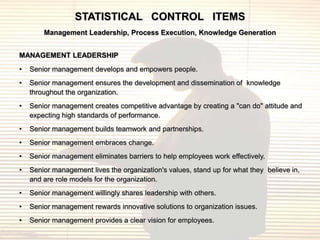 STATISTICAL CONTROL ITEMS
        Management Leadership, Process Execution, Knowledge Generation


MANAGEMENT LEADERSHIP
•   Senior management develops and empowers people.
•   Senior management ensures the development and dissemination of knowledge
    throughout the organization.
•   Senior management creates competitive advantage by creating a "can do" attitude and
    expecting high standards of performance.
•   Senior management builds teamwork and partnerships.
•   Senior management embraces change.
•   Senior management eliminates barriers to help employees work effectively.
•   Senior management lives the organization's values, stand up for what they believe in,
    and are role models for the organization.
•   Senior management willingly shares leadership with others.
•   Senior management rewards innovative solutions to organization issues.
•   Senior management provides a clear vision for employees.
 