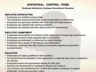 STATISTICAL CONTROL ITEMS
                  Employee Satisfaction, Employee Commitment, Education


EMPLOYEE SATISFACTION
• Employees are satisfied working here.
• The workplace environment/climate would be described as satisfactory.
• Employees are generally satisfied with their roles and responsibilities.
• Employees are satisfied with working conditions.
• Employees are satisfied with their opportunities for advancement.

EMPLOYEE COMMITMENT
• Employees demonstrate commitment to the organization through high performance.
• Employees commit to their assigned tasks to completion.
• Employees are dedicated to achieving the overall strategy.
• Employees feel a sense of belonging to the organization.
• Employees would say they feel a sense of ownership regarding organization
  success/results.

EDUCATION
• Employees are highly qualified for their positions.
• The general level of education in the organization is relatively high when compared to
  the industry.
• Employees receive the appropriate training for their jobs.
• Training and development is available to anyone who needs it.
• The company has established the mindset and systems necessary to support
  employees' continuing education needs.
 