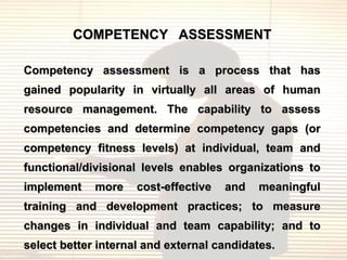 COMPETENCY ASSESSMENT

Competency assessment is a process that has
gained popularity in virtually all areas of human
resource management. The capability to assess
competencies and determine competency gaps (or
competency fitness levels) at individual, team and
functional/divisional levels enables organizations to
implement    more    cost-effective   and   meaningful
training and development practices; to measure
changes in individual and team capability; and to
select better internal and external candidates.
 