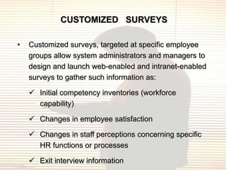 CUSTOMIZED SURVEYS

•   Customized surveys, targeted at specific employee
    groups allow system administrators and managers to
    design and launch web-enabled and intranet-enabled
    surveys to gather such information as:

     Initial competency inventories (workforce
      capability)

     Changes in employee satisfaction

     Changes in staff perceptions concerning specific
      HR functions or processes

     Exit interview information
 