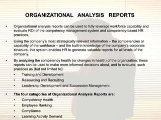 ORGANIZATIONAL ANALYSIS REPORTS
•   Organizational analysis reports can be used to fully leverage workforce capability and
    evaluate ROI of the competency management system and competency-based HR
    practices.
•   Using the company‟s most strategically relevant information – the competencies or
    capability of the workforce – and the built-in knowledge of the company‟s corporate
    structure, this system enables HR to generate valuable reports for all levels of the
    company.
•   By analyzing the competency health (or changes in health) of the organization, these
    reports can be used to make more informed decisions about, and to evaluate, such
    practices as (but not limited to):
    •    Training and Development
    •    Resourcing and Recruiting
    •    Leadership Development and Succession Management

•   The four categories of Organizational Analysis Reports are:
    •    Competency Health
    •    Employee Ranking
    •    Compliance
    •    Learning Activity Demand
 