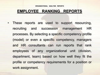 ORGANIZATIONAL ANALYSIS REPORTS



       EMPLOYEE RANKING REPORTS

•   These reports are used to support resourcing,
    recruiting   and     succession             management   HR
    processes. By selecting a specific competency profile
    (model) or even a specific competency, managers
    and HR consultants can run reports that rank
    employees of any organizational unit (division,
    department, team) based on how well they fit the
    profile or competency requirements for a position or
    work assignment.
 