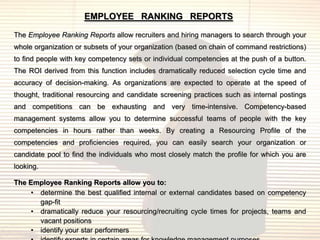 EMPLOYEE RANKING REPORTS

The Employee Ranking Reports allow recruiters and hiring managers to search through your
whole organization or subsets of your organization (based on chain of command restrictions)
to find people with key competency sets or individual competencies at the push of a button.
The ROI derived from this function includes dramatically reduced selection cycle time and
accuracy of decision-making. As organizations are expected to operate at the speed of
thought, traditional resourcing and candidate screening practices such as internal postings
and competitions can be exhausting and very time-intensive. Competency-based
management systems allow you to determine successful teams of people with the key
competencies in hours rather than weeks. By creating a Resourcing Profile of the
competencies and proficiencies required, you can easily search your organization or
candidate pool to find the individuals who most closely match the profile for which you are
looking.

The Employee Ranking Reports allow you to:
     • determine the best qualified internal or external candidates based on competency
       gap-fit
     • dramatically reduce your resourcing/recruiting cycle times for projects, teams and
       vacant positions
     • identify your star performers
 