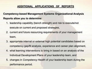 ADDITIONAL APPLICATIONS OF REPORTS

Competency-based Management Systems Organizational Analysis
Reports allow you to determine:
  1. leadership capability (bench strength) and risk to execute/not
     execute on current and proposed strategies,
  2. current and future resourcing requirements of your management
     team,
  3. appropriate internal or external high potential candidates based on
     competency gap/fit analysis, experience and career plan alignment,
  4. what learning interventions to bring in based on an analysis of the
     Individual Development Plans of your leadership team, and
  5. changes in Competency Health of your leadership team during the
     performance period.
 