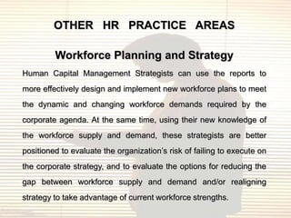 OTHER HR PRACTICE AREAS

         Workforce Planning and Strategy
Human Capital Management Strategists can use the reports to
more effectively design and implement new workforce plans to meet
the dynamic and changing workforce demands required by the
corporate agenda. At the same time, using their new knowledge of
the workforce supply and demand, these strategists are better
positioned to evaluate the organization‟s risk of failing to execute on
the corporate strategy, and to evaluate the options for reducing the
gap between workforce supply and demand and/or realigning
strategy to take advantage of current workforce strengths.
 