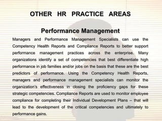 OTHER HR PRACTICE AREAS

               Performance Management
Managers and Performance Management Specialists can use the
Competency Health Reports and Compliance Reports to better support
performance    management     practices   across   the   enterprise.   Many
organizations identify a set of competencies that best differentiate high
performance in job families and/or jobs on the basis that these are the best
predictors of performance. Using the Competency Health Reports,
managers and performance management specialists can monitor the
organization‟s effectiveness in closing the proficiency gaps for these
strategic competencies. Compliance Reports are used to monitor employee
compliance for completing their Individual Development Plans – that will
lead to the development of the critical competencies and ultimately to
performance gains.
 