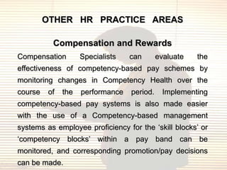 OTHER HR PRACTICE AREAS

          Compensation and Rewards
Compensation        Specialists   can       evaluate   the
effectiveness of competency-based pay schemes by
monitoring changes in Competency Health over the
course   of   the   performance   period.     Implementing
competency-based pay systems is also made easier
with the use of a Competency-based management
systems as employee proficiency for the „skill blocks‟ or
„competency blocks‟ within a pay band can be
monitored, and corresponding promotion/pay decisions
can be made.
 