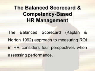 The Balanced Scorecard &
     Competency-Based
       HR Management

The   Balanced   Scorecard   (Kaplan   &
Norton 1992) approach to measuring ROI
in HR considers four perspectives when
assessing performance.
 