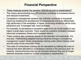 Financial Perspective
•   These measures answer the question “How do we look to shareholders?”
•   This means demonstrating how HR practices contribute to increased returns
    and reduced investments.
•   Competency management systems can indirectly contribute to increased
    returns by enabling the development of competencies that truly differentiate
    high performers in the workplace. A higher performing workforce will be more
    productive and, if managed well, more profitable.
•   For example, by developing a competent sales force we would expect to see
    higher overall sales revenues. There would be a positive correlation between
    improved competency fitness and increased returns.
•   These systems also contribute directly to the reduction of investments. For
    example, implementing targeted training initiatives through a competency
    management system saves unnecessary training costs (direct training costs
    and the costs of lost production time).
•   The costs of unnecessary training can be calculated by totaling the costs of
    training that were allocated to unnecessary training in the previous year; for
    instance, training licenses that are not renewed because they are no longer
    deemed necessary based on current competency requirements.
 