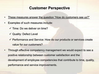 Customer Perspective

• These measures answer the question “How do customers see us?”

• Examples of such measures include:

    Time: Do we deliver on time?

    Quality: Defect Level

    Performance and Service: How do our products or services create
     value for our customers?

• Through effective competency management we would expect to see a
  positive relationship between customer satisfaction and the
  development of employee competencies that contribute to time, quality,
  performance and service improvements.
 