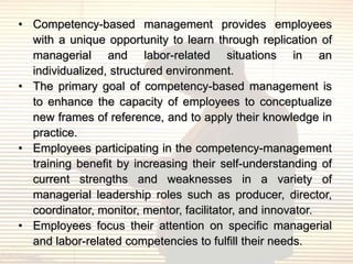 • Competency-based management provides employees
  with a unique opportunity to learn through replication of
  managerial and labor-related situations in an
  individualized, structured environment.
• The primary goal of competency-based management is
  to enhance the capacity of employees to conceptualize
  new frames of reference, and to apply their knowledge in
  practice.
• Employees participating in the competency-management
  training benefit by increasing their self-understanding of
  current strengths and weaknesses in a variety of
  managerial leadership roles such as producer, director,
  coordinator, monitor, mentor, facilitator, and innovator.
• Employees focus their attention on specific managerial
  and labor-related competencies to fulfill their needs.
 