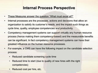 Internal Process Perspective

•   These Measures answer the question “What must excel at?”
•   Internal processes are the processes, actions and decisions that allow an
    organization to satisfy its customer‟s needs, and the impact such things as
    cycle time, quality, employee competencies and productivity.
•   Competency management systems can support virtually any human resource
    process (hence making them competency-based) and the measurable benefits
    can be significant. In fact competency management systems can have their
    greatest influence on the human resource processes.
•   For example, a CMS can have the following impact on the candidate selection
    process:
     • Reduced candidate screening cycle time
     • Reduced time to start (due to quality of new hires with the right
        competencies)
     • Reduced cost per hire, etc.
 