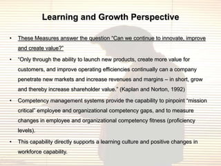 Learning and Growth Perspective

•   These Measures answer the question “Can we continue to innovate, improve
    and create value?”

•   “Only through the ability to launch new products, create more value for
    customers, and improve operating efficiencies continually can a company
    penetrate new markets and increase revenues and margins – in short, grow
    and thereby increase shareholder value.” (Kaplan and Norton, 1992)

•   Competency management systems provide the capability to pinpoint “mission
    critical” employee and organizational competency gaps, and to measure
    changes in employee and organizational competency fitness (proficiency
    levels).

•   This capability directly supports a learning culture and positive changes in
    workforce capability.
 