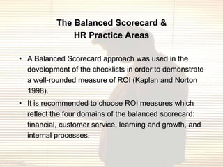 The Balanced Scorecard &
               HR Practice Areas

• A Balanced Scorecard approach was used in the
  development of the checklists in order to demonstrate
  a well-rounded measure of ROI (Kaplan and Norton
  1998).
• It is recommended to choose ROI measures which
  reflect the four domains of the balanced scorecard:
  financial, customer service, learning and growth, and
  internal processes.
 