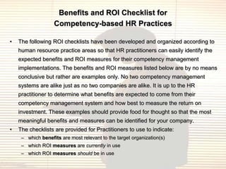 Benefits and ROI Checklist for
                   Competency-based HR Practices

•   The following ROI checklists have been developed and organized according to
    human resource practice areas so that HR practitioners can easily identify the
    expected benefits and ROI measures for their competency management
    implementations. The benefits and ROI measures listed below are by no means
    conclusive but rather are examples only. No two competency management
    systems are alike just as no two companies are alike. It is up to the HR
    practitioner to determine what benefits are expected to come from their
    competency management system and how best to measure the return on
    investment. These examples should provide food for thought so that the most
    meaningful benefits and measures can be identified for your company.
•   The checklists are provided for Practitioners to use to indicate:
     – which benefits are most relevant to the target organization(s)
     – which ROI measures are currently in use
     – which ROI measures should be in use
 