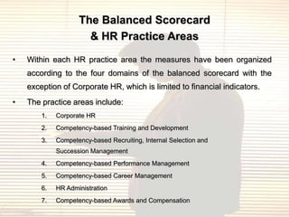 The Balanced Scorecard
                      & HR Practice Areas
•   Within each HR practice area the measures have been organized
    according to the four domains of the balanced scorecard with the
    exception of Corporate HR, which is limited to financial indicators.
•   The practice areas include:
        1.   Corporate HR
        2.   Competency-based Training and Development
        3.   Competency-based Recruiting, Internal Selection and
             Succession Management
        4.   Competency-based Performance Management
        5.   Competency-based Career Management
        6.   HR Administration
        7.   Competency-based Awards and Compensation
 