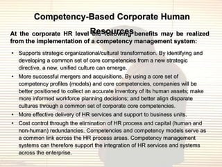Competency-Based Corporate Human
At the corporate HR level Resources benefits may be realized
                           the following
from the implementation of a competency management system:
• Supports strategic organizational/cultural transformation. By identifying and
  developing a common set of core competencies from a new strategic
  directive, a new, unified culture can emerge.
• More successful mergers and acquisitions. By using a core set of
  competency profiles (models) and core competencies, companies will be
  better positioned to collect an accurate inventory of its human assets; make
  more informed workforce planning decisions; and better align disparate
  cultures through a common set of corporate core competencies.
• More effective delivery of HR services and support to business units.
• Cost control through the elimination of HR process and capital (human and
  non-human) redundancies. Competencies and competency models serve as
  a common link across the HR process areas. Competency management
  systems can therefore support the integration of HR services and systems
  across the enterprise.
 