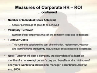 Measures of Corporate HR – ROI
                              …continued

• Number of Individual Goals Achieved
    – Greater percentage of goals to be achieved

• Voluntary Turnover
    – Number of star employees that left the company (expected to decrease)

• Turnover Costs
    – This number is calculated by cost of termination, replacement, vacancy
      and learning curve productivity loss, turnover costs (expected to decrease)

• Note: Turnover will cost a company the equivalent of at least six
   months of a nonexempt person‟s pay and benefits and a minimum of
   one year‟s worth for a professional manager, according to Jac Fitz-
   enz, 2000.
 