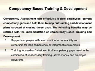 Competency-Based Training & Development

Competency Assessment can effectively isolate employees’ current
competency gaps and help them to map out training and development
plans targeted at closing those gaps. The following benefits may be
realized with the implementation of Competency-Based Training and
Development:
 1.   Supports employee self-determination, accountability and
       ownership for their competency development requirements

 2.    Training focused on „mission critical‟ competency gaps result in the
       elimination of unnecessary training (saves money and employee
       down-time)
 