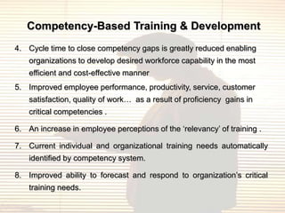 Competency-Based Training & Development
4. Cycle time to close competency gaps is greatly reduced enabling
    organizations to develop desired workforce capability in the most
    efficient and cost-effective manner
5. Improved employee performance, productivity, service, customer
    satisfaction, quality of work… as a result of proficiency gains in
    critical competencies .

6. An increase in employee perceptions of the „relevancy‟ of training .

7. Current individual and organizational training needs automatically
    identified by competency system.

8. Improved ability to forecast and respond to organization‟s critical
    training needs.
 