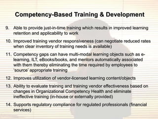Competency-Based Training & Development

9. Able to provide just-in-time training which results in improved learning
   retention and applicability to work
10. Improved training vendor responsiveness (can negotiate reduced rates
    when clear inventory of training needs is available)
11. Competency gaps can have multi-modal learning objects such as e-
    learning, ILT, eBooks/books, and mentors automatically associated
    with them thereby eliminating the time required by employees to
    „source‟ appropriate training
12. Improves utilization of vendor-licensed learning content/objects
13. Ability to evaluate training and training vendor effectiveness based on
    changes in Organizational Competency Health and eliminate
    ineffective training (in-house or externally provided)
14. Supports regulatory compliance for regulated professionals (financial
    services)
 