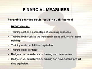 FINANCIAL MEASURES

Favorable changes could result in such financial

   indicators as:

• Training cost as a percentage of operating expenses
• Training ROI (such as the increase in sales activity after sales
   training)
• Training costs per full time equivalent
• Training costs per hour
• Budgeted vs. actual costs of training and development
• Budgeted vs. actual costs of training and development per full
   time equivalent
 