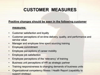 CUSTOMER MEASURES

Positive changes should be seen in the following customer

    measures:
•   Customer satisfaction and loyalty
•   Customer perceptions of on-time delivery, quality, and performance and
    service value
•   Manager and employee time spent sourcing training
•   Employee commitment
•   Employee perceptions of career mobility
•   Employee job satisfaction
•   Employee perceptions of the „relevancy‟ of training
•   Business unit perceptions of HR as strategic partner
•   Training responsiveness to changing demands of business units
•   Organizational competency fitness / Health Report (capability to
    support strategy)
 