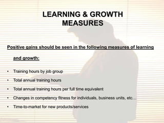 LEARNING & GROWTH
                        MEASURES


Positive gains should be seen in the following measures of learning

    and growth:

•   Training hours by job group

•   Total annual training hours

•   Total annual training hours per full time equivalent

•   Changes in competency fitness for individuals, business units, etc…

•   Time-to-market for new products/services
 