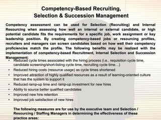 Competency-Based Recruiting,
                 Selection & Succession Management
Competency assessment can be used for Selection (Recruiting) and Internal
Resourcing when assessing how well an internal or external candidate, or high
potential candidate fits the requirements for a specific job, work assignment or key
leadership position. By creating competency-based jobs or resourcing profiles,
recruiters and managers can screen candidates based on how well their competency
proficiencies match the profile. The following benefits may be realized with the
implementation of competency-based Recruitment, Internal Selection and Succession
Management:
  • Reduced cycle times associated with the hiring process (i.e., requisition cycle time,
     candidate screening/short-listing cycle time, recruiting cycle time…)
  • Reduced hiring costs (resource usage) as cycle times shortened
  • Improved attraction of highly qualified resources as a result of learning-oriented culture
     that has the system to support it
  • Reduced ramp-up time and ramp-up investment for new hires
  • Ability to source better qualified candidates
  • Improved new hire retention
  • Improved job satisfaction of new hires

    The following measures are for use by the executive team and Selection /
    Resourcing / Staffing Managers in determining the effectiveness of these
    practice areas:
 