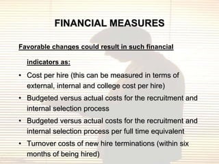 FINANCIAL MEASURES

Favorable changes could result in such financial

  indicators as:

• Cost per hire (this can be measured in terms of
  external, internal and college cost per hire)
• Budgeted versus actual costs for the recruitment and
  internal selection process
• Budgeted versus actual costs for the recruitment and
  internal selection process per full time equivalent
• Turnover costs of new hire terminations (within six
  months of being hired)
 