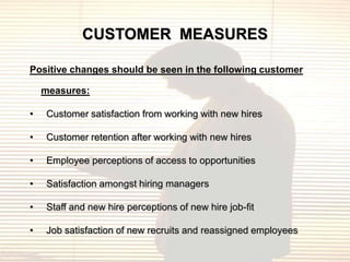 CUSTOMER MEASURES

Positive changes should be seen in the following customer

    measures:

•   Customer satisfaction from working with new hires

•   Customer retention after working with new hires

•   Employee perceptions of access to opportunities

•   Satisfaction amongst hiring managers

•   Staff and new hire perceptions of new hire job-fit

•   Job satisfaction of new recruits and reassigned employees
 