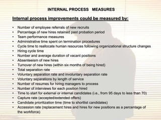 INTERNAL PROCESS MEASURES

Internal process improvements could be measured by:
•   Number of employee referrals of new recruits
•   Percentage of new hires retained past probation period
•   Team performance measures
•   Administrative time spent on termination procedures
•   Cycle time to reallocate human resources following organizational structure changes
•   Hiring cycle time
•   Number and average duration of vacant positions
•   Absenteeism of new hires
•   Turnover of new hires (within six months of being hired)
•   Total separation rate
•   Voluntary separation rate and involuntary separation rate
•   Voluntary separations by length of service
•   Number of resumes for hiring managers to process
•   Number of interviews for each position hired
•   Time to start for external or internal candidates (i.e., from 95 days to less than 70)
•   Capture rate (accepted/extended offers)
•   Candidate prioritization time (time to shortlist candidates)
•   Accession rate (replacement hires and hires for new positions as a percentage of
    the workforce)
 
