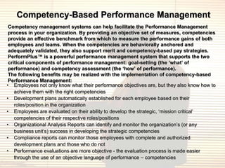 Competency-Based Performance Management
 Competency management systems can help facilitate the Performance Management
 process in your organization. By providing an objective set of measures, competencies
 provide an effective benchmark from which to measure the performance gains of both
 employees and teams. When the competencies are behaviorally anchored and
 adequately validated, they also support merit and competency-based pay strategies.
 PerformPlus™ is a powerful performance management system that supports the two
 critical components of performance management: goal-setting (the ‘what’ of
 performance) and competency assessment (the ‘how’ of performance).
 The following benefits may be realized with the implementation of competency-based
 Performance Management:
• Employees not only know what their performance objectives are, but they also know how to
    achieve them with the right competencies
• Development plans automatically established for each employee based on their
    roles/position in the organization
• Employees are evaluated on their ability to develop the strategic, „mission critical‟
    competencies of their respective roles/positions
• Organizational Analysis Reports can identify and monitor the organization‟s (or any
    business unit‟s) success in developing the strategic competencies
• Compliance reports can monitor those employees with complete and authorized
    development plans and those who do not
• Performance evaluations are more objective - the evaluation process is made easier
    through the use of an objective language of performance – competencies
 