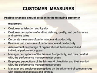 CUSTOMER MEASURES
Positive changes should be seen in the following customer

    measures:
•   Customer satisfaction and loyalty
•   Customer perceptions of on-time delivery, quality, and performance
    and service value
•   Corporate measures of performance and productivity
•   Business unit measures of performance and productivity
•   Achievement percentage of organizational, business unit and
    individual performance goals
•   Manager perceptions of the fairness & objectivity, and their comfort
    with, the performance management process
•   Employee perceptions of the fairness & objectivity, and their comfort
    with, the performance management process
•   Manager and employee perceptions on the alignment of competencies
    with organizational goals and strategy
 