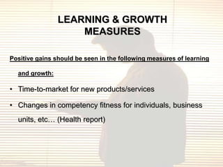 LEARNING & GROWTH
                    MEASURES

Positive gains should be seen in the following measures of learning

  and growth:

• Time-to-market for new products/services

• Changes in competency fitness for individuals, business
  units, etc… (Health report)
 