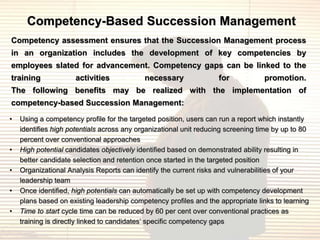 Competency-Based Succession Management
Competency assessment ensures that the Succession Management process
in an organization includes the development of key competencies by
employees slated for advancement. Competency gaps can be linked to the
training             activities             necessary               for           promotion.
The following benefits may be realized with the implementation of
competency-based Succession Management:
•   Using a competency profile for the targeted position, users can run a report which instantly
    identifies high potentials across any organizational unit reducing screening time by up to 80
    percent over conventional approaches
•   High potential candidates objectively identified based on demonstrated ability resulting in
    better candidate selection and retention once started in the targeted position
•   Organizational Analysis Reports can identify the current risks and vulnerabilities of your
    leadership team
•   Once identified, high potentials can automatically be set up with competency development
    plans based on existing leadership competency profiles and the appropriate links to learning
•   Time to start cycle time can be reduced by 60 per cent over conventional practices as
    training is directly linked to candidates‟ specific competency gaps
 