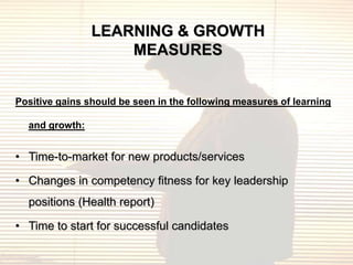 LEARNING & GROWTH
                    MEASURES


Positive gains should be seen in the following measures of learning

  and growth:


• Time-to-market for new products/services

• Changes in competency fitness for key leadership
  positions (Health report)

• Time to start for successful candidates
 