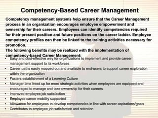 Competency-Based Career Management
Competency management systems help ensure that the Career Management
process in an organization encourages employee empowerment and
ownership for their careers. Employees can identify competencies required
for their present position and future positions on the career ladder. Employee
competency profiles can then be linked to the training activities necessary for
promotion.
The following benefits may be realized with the implementation of
competency-based Career Management:
•   Easy and cost-effective way for organizations to implement and provide career
    management support to its workforces
•   Career paths easily mapped out and available to end-users to support career exploration
    within the organization
•   Fosters establishment of a Learning Culture
•   Manager time freed up for more strategic activities when employees are equipped and
    encouraged to manage and take ownership for their careers
•   Improved employee job satisfaction
•   Employee career mobility supported
•   Allowance for employees to develop competencies in line with career aspirations/goals
•   Contributes to employee job satisfaction and retention
 