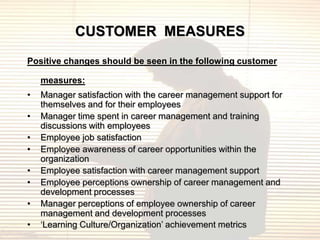 CUSTOMER MEASURES
Positive changes should be seen in the following customer

    measures:
•   Manager satisfaction with the career management support for
    themselves and for their employees
•   Manager time spent in career management and training
    discussions with employees
•   Employee job satisfaction
•   Employee awareness of career opportunities within the
    organization
•   Employee satisfaction with career management support
•   Employee perceptions ownership of career management and
    development processes
•   Manager perceptions of employee ownership of career
    management and development processes
•   „Learning Culture/Organization‟ achievement metrics
 